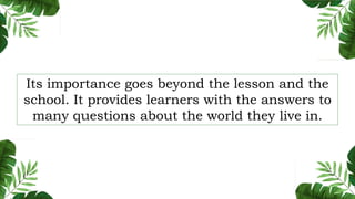 Its importance goes beyond the lesson and the
school. It provides learners with the answers to
many questions about the world they live in.
 