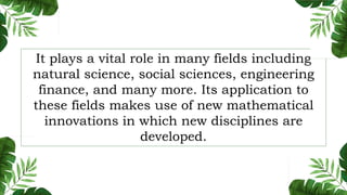 It plays a vital role in many fields including
natural science, social sciences, engineering
finance, and many more. Its application to
these fields makes use of new mathematical
innovations in which new disciplines are
developed.
 