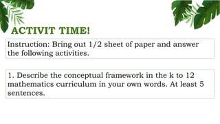 ACTIVIT TIME!
Instruction: Bring out 1/2 sheet of paper and answer
the following activities.
1. Describe the conceptual framework in the k to 12
mathematics curriculum in your own words. At least 5
sentences.
 