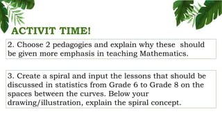 ACTIVIT TIME!
2. Choose 2 pedagogies and explain why these should
be given more emphasis in teaching Mathematics.
3. Create a spiral and input the lessons that should be
discussed in statistics from Grade 6 to Grade 8 on the
spaces between the curves. Below your
drawing/illustration, explain the spiral concept.
 