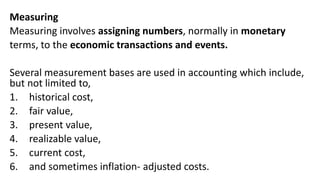 Measuring
Measuring involves assigning numbers, normally in monetary
terms, to the economic transactions and events.
Several measurement bases are used in accounting which include,
but not limited to,
1. historical cost,
2. fair value,
3. present value,
4. realizable value,
5. current cost,
6. and sometimes inflation- adjusted costs.
 