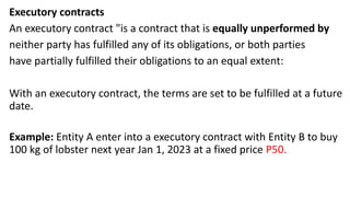 Executory contracts
An executory contract "is a contract that is equally unperformed by
neither party has fulfilled any of its obligations, or both parties
have partially fulfilled their obligations to an equal extent:
With an executory contract, the terms are set to be fulfilled at a future
date.
Example: Entity A enter into a executory contract with Entity B to buy
100 kg of lobster next year Jan 1, 2023 at a fixed price P50.
 