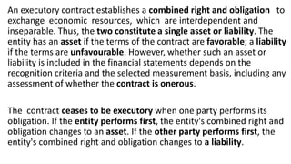 An executory contract establishes a combined right and obligation to
exchange economic resources, which are interdependent and
inseparable. Thus, the two constitute a single asset or liability. The
entity has an asset if the terms of the contract are favorable; a liability
if the terms are unfavourable. However, whether such an asset or
liability is included in the financial statements depends on the
recognition criteria and the selected measurement basis, including any
assessment of whether the contract is onerous.
The contract ceases to be executory when one party performs its
obligation. If the entity performs first, the entity's combined right and
obligation changes to an asset. If the other party performs first, the
entity's combined right and obligation changes to a liability.
 