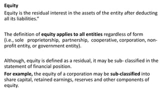 Equity
Equity is the residual interest in the assets of the entity after deducting
all its liabilities.“
The definition of equity applies to all entities regardless of form
(i.e., sole proprietorship, partnership, cooperative, corporation, non-
profit entity, or government entity).
Although, equity is defined as a residual, it may be sub- classified in the
statement of financial position.
For example, the equity of a corporation may be sub-classified into
share capital, retained earnings, reserves and other components of
equity.
 