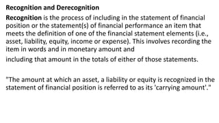 Recognition and Derecognition
Recognition is the process of including in the statement of financial
position or the statement(s) of financial performance an item that
meets the definition of one of the financial statement elements (i.e.,
asset, liability, equity, income or expense). This involves recording the
item in words and in monetary amount and
including that amount in the totals of either of those statements.
"The amount at which an asset, a liability or equity is recognized in the
statement of financial position is referred to as its 'carrying amount'."
 
