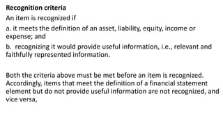 Recognition criteria
An item is recognized if
a. it meets the definition of an asset, liability, equity, income or
expense; and
b. recognizing it would provide useful information, i.e., relevant and
faithfully represented information.
Both the criteria above must be met before an item is recognized.
Accordingly, items that meet the definition of a financial statement
element but do not provide useful information are not recognized, and
vice versa,
 
