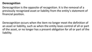 Derecognition
Derecognition is the opposite of recognition. It is the removal of a
previously recognized asset or liability from the entity's statement of
financial position.
Derecognition occurs when the item no longer meet the definition of
an asset or liability, such as when the entity loses control of all or part
of the asset, or no longer has a present obligation for all or part of the
liability.
 