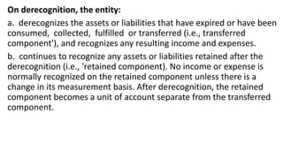 On derecognition, the entity:
a. derecognizes the assets or liabilities that have expired or have been
consumed, collected, fulfilled or transferred (i.e., transferred
component'), and recognizes any resulting income and expenses.
b. continues to recognize any assets or liabilities retained after the
derecognition (i.e., 'retained component). No income or expense is
normally recognized on the retained component unless there is a
change in its measurement basis. After derecognition, the retained
component becomes a unit of account separate from the transferred
component.
 