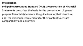 Introduction
Philippine Accounting Standard (PAS) 1 Presentation of Financial
Statements prescribes the basis for the presentation of general
purpose financial statements, the guidelines for their structure,
and the minimum requirements for their content to ensure
comparability and uniformity.
 