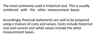 The most commonly used is historical cost. This is usually
combined with the other measurement bases.
Accordingly, financial statements are said to be prepared
using a mixture of costs and values. Costs include historical
cost and current cost while values include the other
measurement bases.
 
