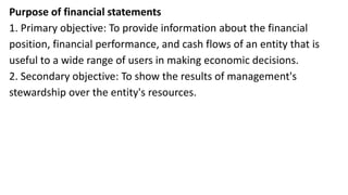 Purpose of financial statements
1. Primary objective: To provide information about the financial
position, financial performance, and cash flows of an entity that is
useful to a wide range of users in making economic decisions.
2. Secondary objective: To show the results of management's
stewardship over the entity's resources.
 