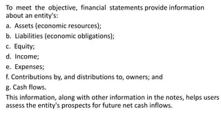 To meet the objective, financial statements provide information
about an entity's:
a. Assets (economic resources);
b. Liabilities (economic obligations);
c. Equity;
d. Income;
e. Expenses;
f. Contributions by, and distributions to, owners; and
g. Cash flows.
This information, along with other information in the notes, helps users
assess the entity's prospects for future net cash inflows.
 