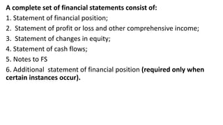 A complete set of financial statements consist of:
1. Statement of financial position;
2. Statement of profit or loss and other comprehensive income;
3. Statement of changes in equity;
4. Statement of cash flows;
5. Notes to FS
6. Additional statement of financial position (required only when
certain instances occur).
 
