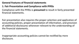 General Features of financial statements
1. Fair Presentation and Compliance with PFRSs
Compliance with the PFRSs is presumed to result in fairly presented
financial statements.
Fair presentation also requires the proper selection and application of
accounting policies, proper presentation of information, and provision
of additional disclosures whenever relevant to the understanding of
the financial statements.
Inappropriate accounting policies cannot be rectified by mere
disclosure.
 