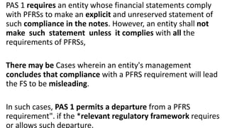 PAS 1 requires an entity whose financial statements comply
with PFRSs to make an explicit and unreserved statement of
such compliance in the notes. However, an entity shall not
make such statement unless it complies with all the
requirements of PFRSs,
There may be Cases wherein an entity's management
concludes that compliance with a PFRS requirement will lead
the FS to be misleading.
In such cases, PAS 1 permits a departure from a PFRS
requirement". if the *relevant regulatory framework requires
or allows such departure.
 