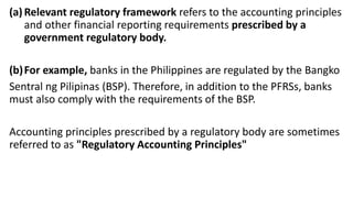(a)Relevant regulatory framework refers to the accounting principles
and other financial reporting requirements prescribed by a
government regulatory body.
(b)For example, banks in the Philippines are regulated by the Bangko
Sentral ng Pilipinas (BSP). Therefore, in addition to the PFRSs, banks
must also comply with the requirements of the BSP.
Accounting principles prescribed by a regulatory body are sometimes
referred to as "Regulatory Accounting Principles"
 
