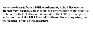 An entity departs from a PFRS requirement, it shall disclose the
management's conclusion as to the fair presentation of the financial
statements; that all other requirements of the PFRSs are complied
with; the title of the PFRS from which the entity has departed; and
the financial effect of the departure.
 