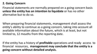 2. Going Concern
Financial statements are normally prepared on a going concern basis
unless the entity has an intention to liquidate or has no other
alternative but to do so.
When preparing financial statements, management shall assess the
entity's ability to continue as a going concern, taking into account all
available information about the future, which is at least, but not
limited to, 12 mouths from the reporting date.
If the entity has a history of profitable operations and ready access to
financial resources, management may conclude that the entity is a
going concern without detailed analysis.
 