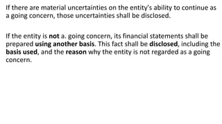 If there are material uncertainties on the entity's ability to continue as
a going concern, those uncertainties shall be disclosed.
If the entity is not a. going concern, its financial statements shall be
prepared using another basis. This fact shall be disclosed, including the
basis used, and the reason why the entity is not regarded as a going
concern.
 