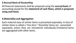 3.Accrual Basis of Accounting
All financial statements shall be prepared using the accrual basis of
accounting except for the statement of cash flows, which is prepared
using cash basis.
4.Materiality and Aggregation
Each material class of similar items is presented separately. A class of
similar items is called a "line item." Dissimilar items are presented
separately unless they are immaterial. Individually immaterial items
are aggregated with other items.
 
