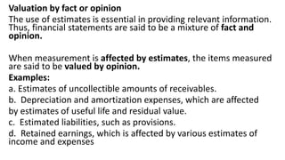 Valuation by fact or opinion
The use of estimates is essential in providing relevant information.
Thus, financial statements are said to be a mixture of fact and
opinion.
When measurement is affected by estimates, the items measured
are said to be valued by opinion.
Examples:
a. Estimates of uncollectible amounts of receivables.
b. Depreciation and amortization expenses, which are affected
by estimates of useful life and residual value.
c. Estimated liabilities, such as provisions.
d. Retained earnings, which is affected by various estimates of
income and expenses
 