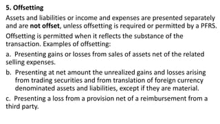5. Offsetting
Assets and liabilities or income and expenses are presented separately
and are not offset, unless offsetting is required or permitted by a PFRS.
Offsetting is permitted when it reflects the substance of the
transaction. Examples of offsetting:
a. Presenting gains or losses from sales of assets net of the related
selling expenses.
b. Presenting at net amount the unrealized gains and losses arising
from trading securities and from translation of foreign currency
denominated assets and liabilities, except if they are material.
c. Presenting a loss from a provision net of a reimbursement from a
third party.
 