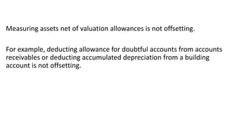 Measuring assets net of valuation allowances is not offsetting.
For example, deducting allowance for doubtful accounts from accounts
receivables or deducting accumulated depreciation from a building
account is not offsetting.
 