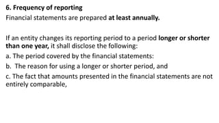 6. Frequency of reporting
Financial statements are prepared at least annually.
If an entity changes its reporting period to a period longer or shorter
than one year, it shall disclose the following:
a. The period covered by the financial statements:
b. The reason for using a longer or shorter period, and
c. The fact that amounts presented in the financial statements are not
entirely comparable,
 