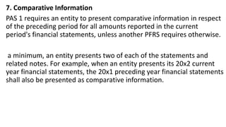 7. Comparative Information
PAS 1 requires an entity to present comparative information in respect
of the preceding period for all amounts reported in the current
period's financial statements, unless another PFRS requires otherwise.
a minimum, an entity presents two of each of the statements and
related notes. For example, when an entity presents its 20x2 current
year financial statements, the 20x1 preceding year financial statements
shall also be presented as comparative information.
 
