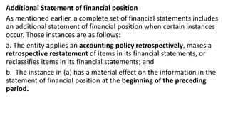 Additional Statement of financial position
As mentioned earlier, a complete set of financial statements includes
an additional statement of financial position when certain instances
occur. Those instances are as follows:
a. The entity applies an accounting policy retrospectively, makes a
retrospective restatement of items in its financial statements, or
reclassifies items in its financial statements; and
b. The instance in (a) has a material effect on the information in the
statement of financial position at the beginning of the preceding
period.
 