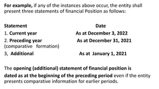 For example, if any of the instances above occur, the entity shall
present three statements of financial Position as follows:
Statement Date
1. Current year As at December 3, 2022
2. Preceding year As at December 31, 2021
(comparative formation)
3, Additional As at January 1, 2021
The opening (additional) statement of financial position is
dated as at the beginning of the preceding period even if the entity
presents comparative information for earlier periods.
 