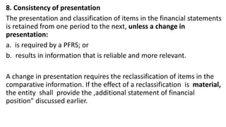 8. Consistency of presentation
The presentation and classification of items in the financial statements
is retained from one period to the next, unless a change in
presentation:
a. is required by a PFRS; or
b. results in information that is reliable and more relevant.
A change in presentation requires the reclassification of items in the
comparative information. If the effect of a reclassification is material,
the entity shall provide the ,additional statement of financial
position" discussed earlier.
 