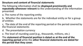 Structure and content of financial statements
The following information shall be displayed prominently and
repeatedly whenever relevant to the understanding of the information
presented:
a. The name of the reporting entity
b. Whether the statements are for the individual entity or for a group
of entities
c, The date of the end of the reporting period or the period covered by
the financial statements
d. The presentation currency
e. The level of rounding used (e.g., thousands, millions, etc.)
The statement of financial position is dated as at the end of the
reporting period while the other financial statements are dated for
the period that they cover.
 