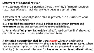 Statement of Financial Position
The statement of financial position shows the entity's financial condition
(i.e., status of assets, liabilities and equity) as at a certain date.
A statement of financial position may be presented in a 'classified“ or an
"unclassified" manner.
a. A classified presentation shows distinctions between current and
noncurrent assets and current and noncurrent liabilities.
b. An unclassified presentation (also called 'based on liquidity') shows no
distinction between current and noncurrent items.
A classified presentation shall be used except when an unclassified
presentation provides information that is reliable and more relevant. When
that exception applies, assets and liabilities are presented in order of
liquidity (this is normally the case for banks and other financial institutions)
 