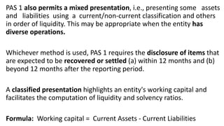 PAS 1 also permits a mixed presentation, i.e., presenting some assets
and liabilities using a current/non-current classification and others
in order of liquidity. This may be appropriate when the entity has
diverse operations.
Whichever method is used, PAS 1 requires the disclosure of items that
are expected to be recovered or settled (a) within 12 months and (b)
beyond 12 months after the reporting period.
A classified presentation highlights an entity's working capital and
facilitates the computation of liquidity and solvency ratios.
Formula: Working capital = Current Assets - Current Liabilities
 