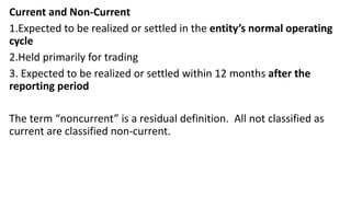 Current and Non-Current
1.Expected to be realized or settled in the entity’s normal operating
cycle
2.Held primarily for trading
3. Expected to be realized or settled within 12 months after the
reporting period
The term “noncurrent” is a residual definition. All not classified as
current are classified non-current.
 