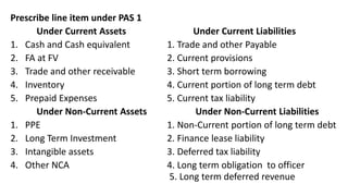 Prescribe line item under PAS 1
Under Current Assets Under Current Liabilities
1. Cash and Cash equivalent 1. Trade and other Payable
2. FA at FV 2. Current provisions
3. Trade and other receivable 3. Short term borrowing
4. Inventory 4. Current portion of long term debt
5. Prepaid Expenses 5. Current tax liability
Under Non-Current Assets Under Non-Current Liabilities
1. PPE 1. Non-Current portion of long term debt
2. Long Term Investment 2. Finance lease liability
3. Intangible assets 3. Deferred tax liability
4. Other NCA 4. Long term obligation to officer
5. Long term deferred revenue
 