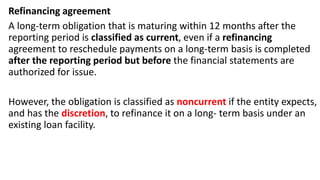 Refinancing agreement
A long-term obligation that is maturing within 12 months after the
reporting period is classified as current, even if a refinancing
agreement to reschedule payments on a long-term basis is completed
after the reporting period but before the financial statements are
authorized for issue.
However, the obligation is classified as noncurrent if the entity expects,
and has the discretion, to refinance it on a long- term basis under an
existing loan facility.
 