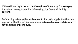 If the refinancing is not at the discretion of the entity for example,
there is no arrangement for refinancing, the financial liability is
current,
Refinancing refers to the replacement of an existing debt with a new
one but with different terms, e.g., an extended maturity date or a
revised payment schedule.
 