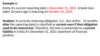 Example 1:
Entity A's current reporting date is December 31, 2021. A bank loan
taken 10 years ago is maturing on October 31, 2022.
Analysis: A currently maturing obligation (i.e., due within 12 months
after the reporting date) is classified as current even if that obligation
used to be noncurrent, Therefore, the loan is presented as a current
liability in Entity A's December 31, 2021 statement of financial
position.
 
