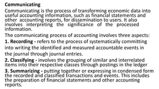 Communicating
Communicating is the process of transforming economic data into
useful accounting information, such as financial statements and
other accounting reports, for dissemination to users. It also
involves interpreting the significance of the processed
information.
The communicating process of accounting involves three aspects:
1. Recording - refers to the process of systematically committing
into writing the identified and measured accountable events in
the journal through journal entries.
2. Classifying - involves the grouping of similar and interrelated
items into their respective classes through postings in the ledger
3. Summarizing - putting together or expressing in condensed form
the recorded and classified transactions and events. This includes
the preparation of financial statements and other accounting
reports.
 