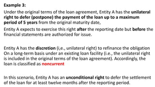 Example 3:
Under the original terms of the loan agreement, Entity A has the unilateral
right to defer (postpone) the payment of the loan up to a maximum
period of 5 years from the original maturity date,
Entity A expects to exercise this right after the reporting date but before the
financial statements are authorized for issue.
Entity A has the discretion (i,e., unilateral right) to refinance the obligation
On a long-term basis under an existing loan facility (i.e., the unilateral right
is included in the original terms of the loan agreement). Accordingly, the
loan is classified as noncurrent
In this scenario, Entity A has an unconditional right to defer the settlement
of the loan for at least twelve months after the reporting period.
 