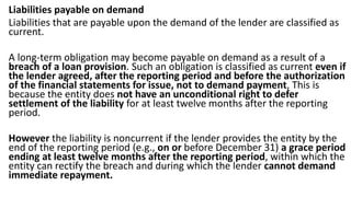 Liabilities payable on demand
Liabilities that are payable upon the demand of the lender are classified as
current.
A long-term obligation may become payable on demand as a result of a
breach of a loan provision. Such an obligation is classified as current even if
the lender agreed, after the reporting period and before the authorization
of the financial statements for issue, not to demand payment, This is
because the entity does not have an unconditional right to defer
settlement of the liability for at least twelve months after the reporting
period.
However the liability is noncurrent if the lender provides the entity by the
end of the reporting period (e.g., on or before December 31) a grace period
ending at least twelve months after the reporting period, within which the
entity can rectify the breach and during which the lender cannot demand
immediate repayment.
 