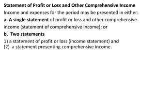 Statement of Profit or Loss and Other Comprehensive Income
Income and expenses for the period may be presented in either:
a. A single statement of profit or loss and other comprehensive
income (statement of comprehensive income); or
b. Two statements
1) a statement of profit or loss (income statement) and
(2) a statement presenting comprehensive income.
 