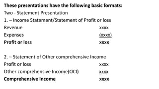 These presentations have the following basic formats:
Two - Statement Presentation
1. – Income Statement/Statement of Profit or loss
Revenue xxxx
Expenses (xxxx)
Profit or loss xxxx
2. – Statement of Other comprehensive Income
Profit or loss xxxx
Other comprehensive Income(OCI) xxxx
Comprehensive Income xxxx
 