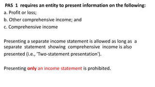 PAS 1 requires an entity to present information on the following:
a. Profit or loss;
b. Other comprehensive income; and
c. Comprehensive income
Presenting a separate income statement is allowed as long as a
separate statement showing comprehensive income is also
presented (i.e., 'Two-statement presentation').
Presenting only an income statement is prohibited.
 
