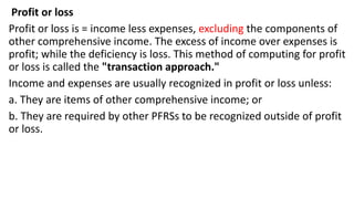 Profit or loss
Profit or loss is = income less expenses, excluding the components of
other comprehensive income. The excess of income over expenses is
profit; while the deficiency is loss. This method of computing for profit
or loss is called the "transaction approach."
Income and expenses are usually recognized in profit or loss unless:
a. They are items of other comprehensive income; or
b. They are required by other PFRSs to be recognized outside of profit
or loss.
 