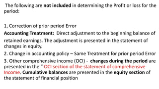 The following are not included in determining the Profit or loss for the
period:
1, Correction of prior period Error
Accounting Treatment: Direct adjustment to the beginning balance of
retained earnings. The adjustment is presented in the statement of
changes in equity.
2. Change in accounting policy – Same Treatment for prior period Error
3. Other comprehensive income (OCI) - changes during the period are
presented in the “ OCI section of the statement of comprehensive
Income. Cumulative balances are presented in the equity section of
the statement of financial position
 