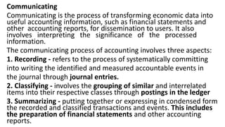 Communicating
Communicating is the process of transforming economic data into
useful accounting information, such as financial statements and
other accounting reports, for dissemination to users. It also
involves interpreting the significance of the processed
information.
The communicating process of accounting involves three aspects:
1. Recording - refers to the process of systematically committing
into writing the identified and measured accountable events in
the journal through journal entries.
2. Classifying - involves the grouping of similar and interrelated
items into their respective classes through postings in the ledger
3. Summarizing - putting together or expressing in condensed form
the recorded and classified transactions and events. This includes
the preparation of financial statements and other accounting
reports.
 