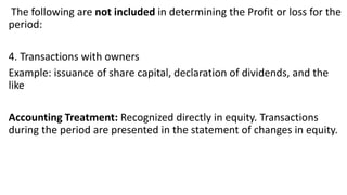 The following are not included in determining the Profit or loss for the
period:
4. Transactions with owners
Example: issuance of share capital, declaration of dividends, and the
like
Accounting Treatment: Recognized directly in equity. Transactions
during the period are presented in the statement of changes in equity.
 